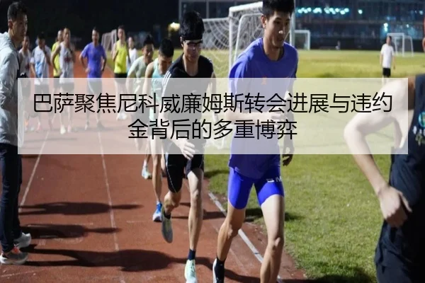 巴萨聚焦尼科威廉姆斯转会进展与违约金背后的多重博弈
